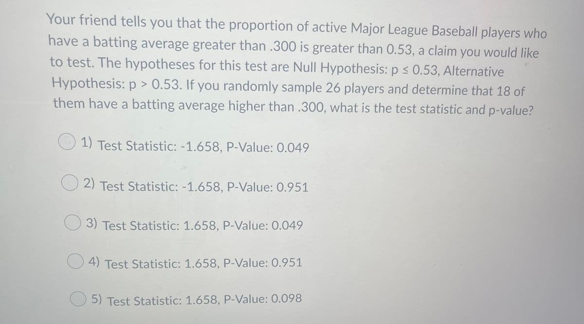 Your friend tells you that the proportion of active Major League Baseball players who
have a batting average greater than .300 is greater than 0.53, a claim you would like
to test. The hypotheses for this test are Null Hypothesis: p < 0.53, Alternative
Hypothesis: p > 0.53. If you randomly sample 26 players and determine that 18 of
them have a batting average higher than .300, what is the test statistic and p-value?
1) Test Statistic: -1.658, P-Value: 0.049
O 2) Test Statistic: -1.658, P-Value: 0.951
3) Test Statistic: 1.658, P-Value: 0.049
4) Test Statistic: 1.658, P-Value: 0.951
O 5) Test Statistic: 1.658, P-Value: 0.098
