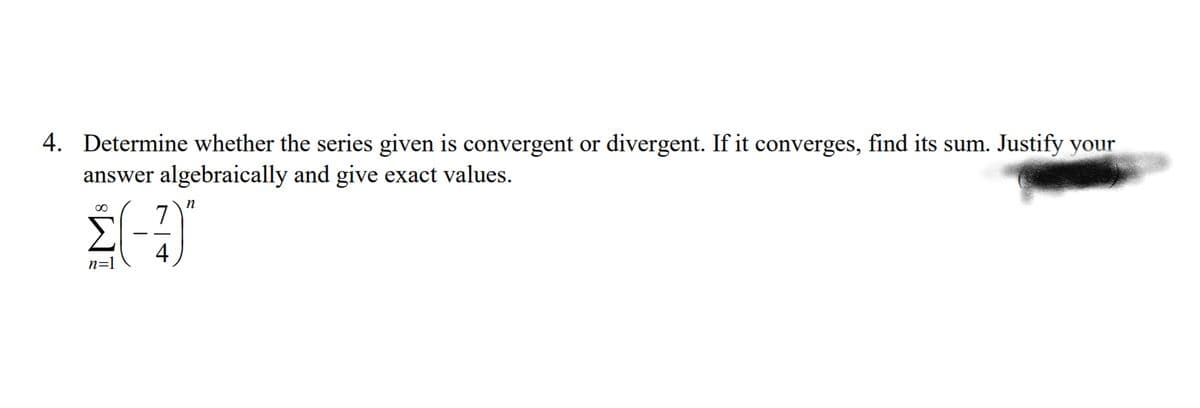 4. Determine whether the series given is convergent or divergent. If it converges, find its sum. Justify your
answer algebraically and give exact values.
00
n
7
4
n=1

