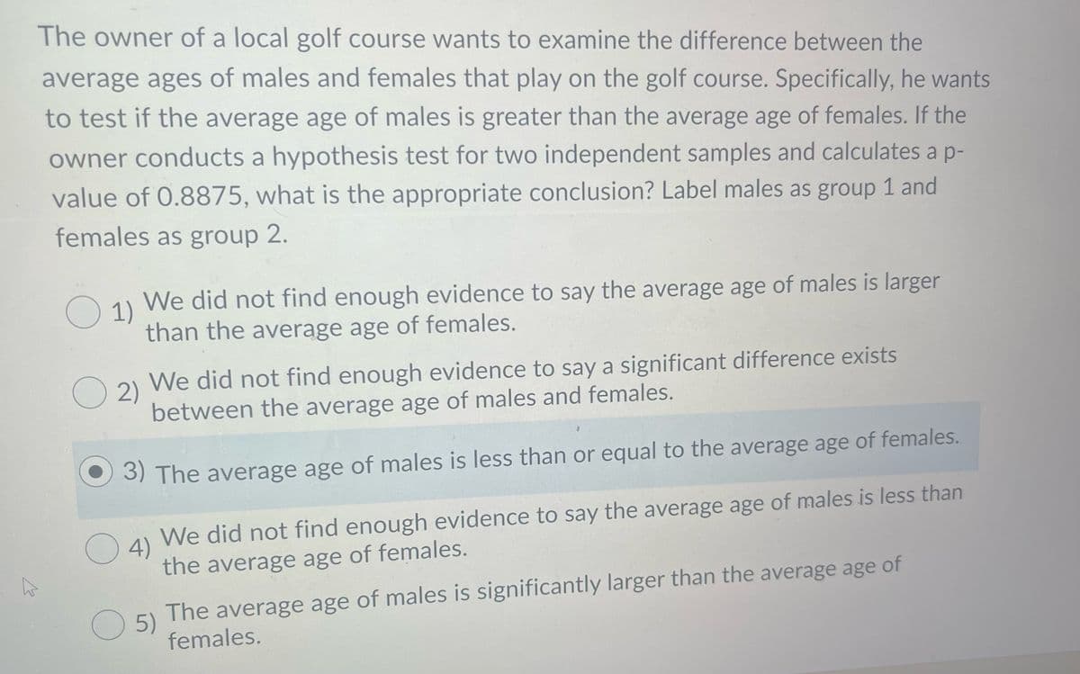 The owner of a local golf course wants to examine the difference between the
average ages of males and females that play on the golf course. Specifically, he wants
to test if the average age of males is greater than the average age of females. If the
owner conducts a hypothesis test for two independent samples and calculates a p-
value of 0.8875, what is the appropriate conclusion? Label males as group 1 and
females as group 2.
1)
We did not find enough evidence to say the average age of males is larger
than the average age of females.
O 2) We did not find enough evidence to say a significant difference exists
2)
between the average age of males and females.
3) The average age of males is less than or equal to the average age of females.
We did not find enough evidence to say the average age of males is less than
O4)
the average age of females.
The average age of males is significantly larger than the average age of
O 5)
females.
