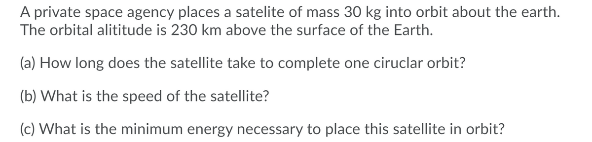 A private space agency places a satelite of mass 30 kg into orbit about the earth.
The orbital alititude is 230 km above the surface of the Earth.
(a) How long does the satellite take to complete one ciruclar orbit?
(b) What is the speed of the satellite?
(c) What is the minimum energy necessary to place this satellite in orbit?
