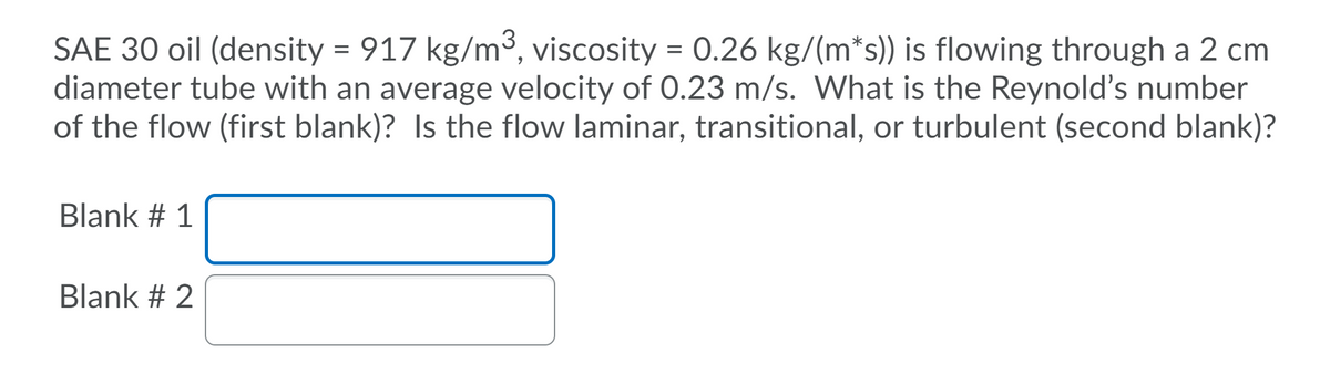 SAE 30 oil (density = 917 kg/m3, viscosity = 0.26 kg/(m*s)) is flowing through a 2 cm
diameter tube with an average velocity of 0.23 m/s. What is the Reynold's number
of the flow (first blank)? Is the flow laminar, transitional, or turbulent (second blank)?
Blank # 1
Blank # 2
