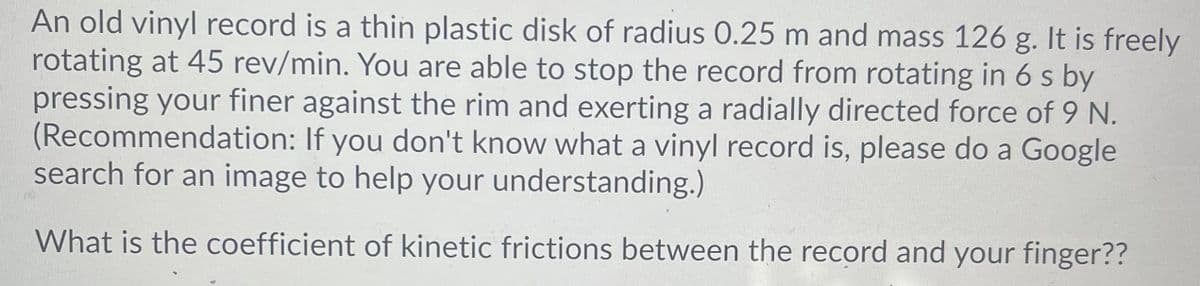 An old vinyl record is a thin plastic disk of radius 0.25 m and mass 126 g. It is freely
rotating at 45 rev/min. You are able to stop the record from rotating in 6 s by
pressing your finer against the rim and exerting a radially directed force of 9 N.
(Recommendation: If you don't know what a vinyl record is, please do a Google
search for an image to help your understanding.)
What is the coefficient of kinetic frictions between the record and your finger??
