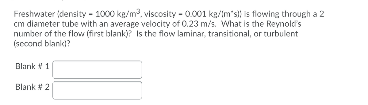 Freshwater (density = 1000 kg/m³, viscosity
cm diameter tube with an average velocity of 0.23 m/s. What is the Reynold's
number of the flow (first blank)? Is the flow laminar, transitional, or turbulent
(second blank)?
= 0.001 kg/(m*s)) is flowing through a 2
Blank # 1
Blank # 2
