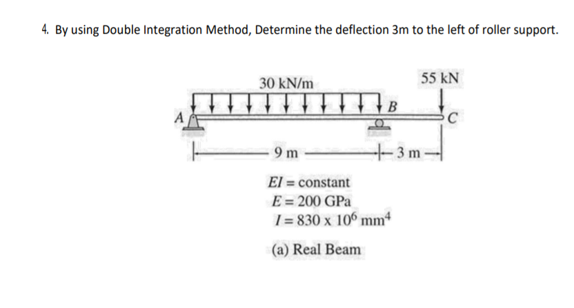 4. By using Double Integration Method, Determine the deflection 3m to the left of roller support.
30 kN/m
55 kN
В
A
9 m
+3m-
El = constant
E = 200 GPa
1 = 830 x 106 mm4
(a) Real Beam
