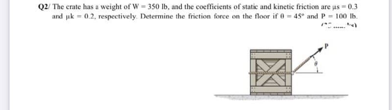 Q2/ The crate has a weight of W 350 lb, and the coefficients of static and kinetic frietion are us = 0.3
and uk = 0.2, respectively. Determine the friction force on the floor if 0 = 45° and P = 100 lb.
