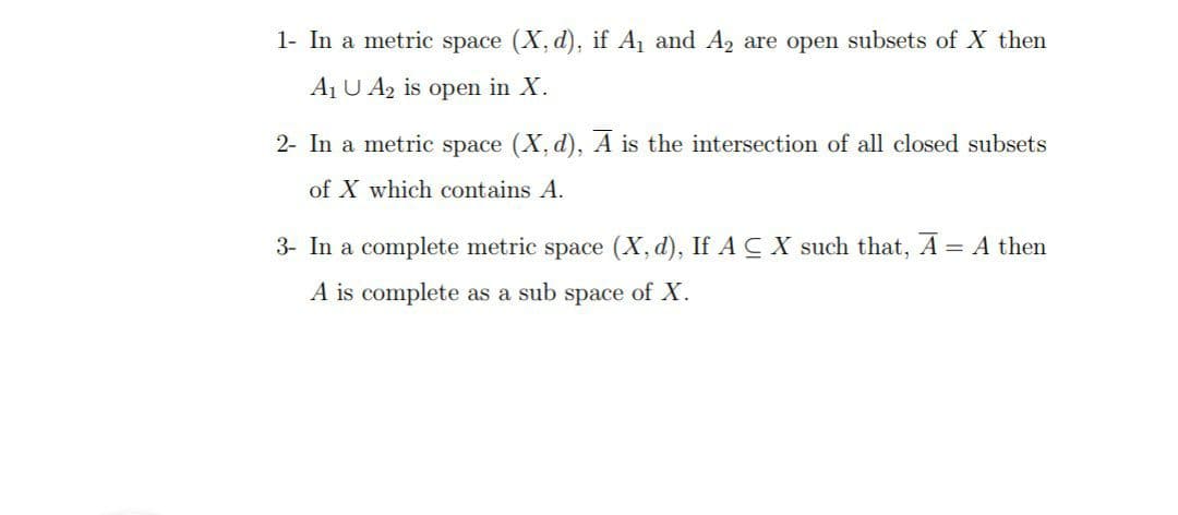 1- In a metric space (X, d), if A1 and A2 are open subsets of X then
A1 U A2 is open in X.
2- In a metric space (X, d), A is the intersection of all closed subsets
of X which contains A.
3- In a complete metric space (X, d), If AC X such that, A = A then
A is complete as a sub space of X.
