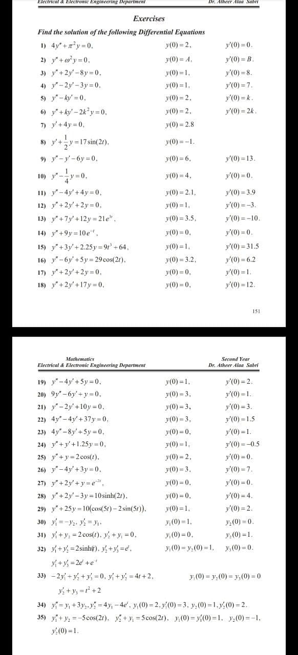 Electrical & Electronic Engineering Departmeni
Dr. Atheer Alaa Sabri
Exercises
Find the solution of the following Differential Equations
1) 4y"+ 7'y = 0.
y(0) = 2,
y'(0) = 0.
2) y"+o?y = 0,
y(0) = A,
У (0) - В.
3) y"+2y'-8y 0,
y(0) = 1,
y'(0) = 8.
4) y"-2y'-3y= 0,
5) y"-ky' = 0,
6) y"+ky' - 2k'y =0,
7) y'+4y = 0,
y(0) = 1,
y'(0) = 7.
y(0) = 2,
y'(0) = k.
y(0) = 2,
y'(0) = 2k
y(0) = 2.8
8) y'+y =17 sin(2r),
y(0) = -1.
9) y"-y'-6y 0.
y(0) = 6,
y'(0) = 13.
10) y" -y=0,
y(0) = 4,
y'(0) = 0.
11) y"-4y'+4y= 0,
12) y"+2y'+2y= 0,
y(0) = 2.1,
y'(0) = 3.9
y(0) = 1,
y'(0) = -3.
13) y"+7y'+12y = 21e",
y(0) = 3.5,
y'(0) = -10
y'(0) = 0.
14) y"+9y =10e",
15) y"+3y'+2.25 y = 9t +64,
16) y"-6y'+5y = 29 cos(2r).
y(0) = 0,
y(0) = 1,
y'(0) = 31.5
y(0) = 3.2,
y'(0) = 6.2
17) y"+2y'+ 2y = 0.
y(0) = 0,
y'(0) = 1.
18) y"+2y'+17y=0,
y(0) = 0,
y'(0) = 12.
151
Mathematics
Second Year
Electrical & Electronic Engineering Department
Dr. Atheer Alaa Sabri
19) y"- 4y'+5y =0,
20) 9y" - 6y'+y= 0,
y(0) = 1.
y'(0) = 2.
y(0) = 3,
y'(0) = 1.
21) y" - 2y' +10y = 0,
y(0) = 3,
y'(0) = 3.
22) 4y" - 4y'+37y = 0,
y(0) = 3,
y'(0) = 1.5
23) 4y" -8y' +5y = 0,
y(0) = 0,
y'(0) = 1.
24) y"+y' +1.25y =0,
25) y"+y = 2 cos(t),
y(0) = 1,
y'(0) = -0.5
y(0) = 2.
y'(0) = 0.
26) y" - 4y' +3y= 0,
y(0) = 3.
y'(0) = 7.
27) y"+2y' + y= e,
28) y"+2y'-3y 10 sinh(2t).
29) y"+25y = 10(cos(5t)- 2 sin(5t).
30) y =-Y2. y = y.
31) y+y, = 2 cos(t), y, + y, = 0.
y(0) = 0,
y'(0) = 0.
y(0) = 0.
y'(0) = 4.
y(0) = 1,
y'(0) = 2.
y:(0) = 0.
y:(0) = 1.
y (0) = 1.
y. (0) = 0.
32) y+y, =2sinht), y,+y, d.
y,(0) = y,(0) = 1,
y, (0) = 0.
+y, =2e +e'
33) -2y +y, +y, = 0, y +y, = 41 + 2,
y, (0) = y, (0) = y,(0) = 0
y +y, =r +2
34) y= y, +3y,, y = 4y, - 4e', y, (0) = 2,y(0) = 3, y, (0) = 1, y: (0) = 2.
35) y+y, =-5cos(2r), y +y = 5 cos(21), y(0) = y{(0) =1, y,(0) =-1,
y:(0) = 1.
