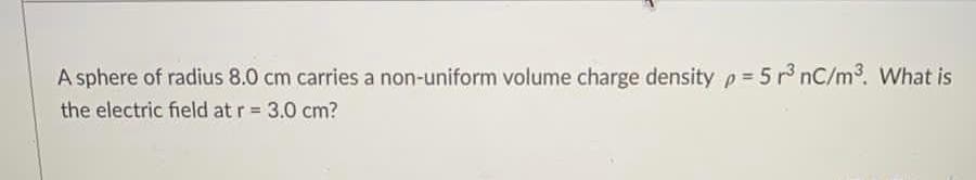 A sphere of radius 8.0 cm carries a non-uniform volume charge density p= 5 r° nC/m. What is
the electric field at r = 3.0 cm?
