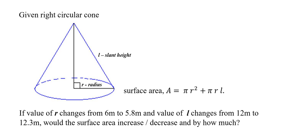 Given right circular cone
r -
1- slant height
radius
surface area, A = π
A = πr² +πr l.
If value of r changes from 6m to 5.8m and value of I changes from 12m to
12.3m, would the surface area increase / decrease and by how much?