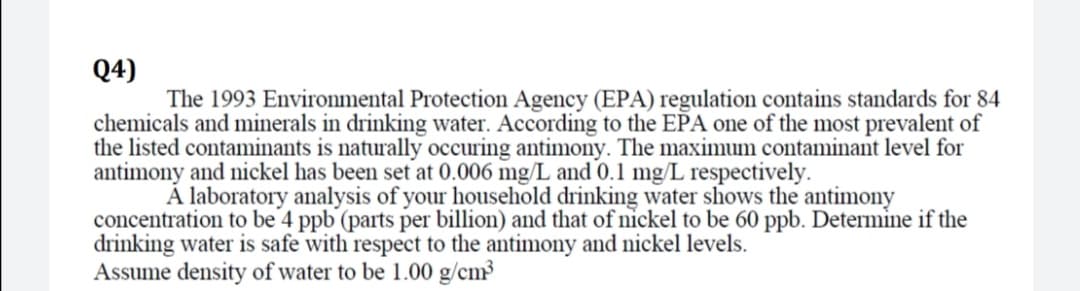 Q4)
The 1993 Environmental Protection Agency (EPA) regulation contains standards for 84
chemicals and minerals in drinking water. According to the EPA one of the most prevalent of
the listed contanminants is naturally occuring antimony. The maximum contaminant level for
antimony and nickel has been set at 0.006 mg/L and 0.1 mg/L respectively.
Á laboratory analysis of your household drinking water shows the antimony
concentration to be 4 ppb (parts per billion) and that of nickel to be 60 ppb. Determine if the
drinking water is safe with respect to the antimony and nickel levels.
Assume density of water to be 1.00 g/cm³
