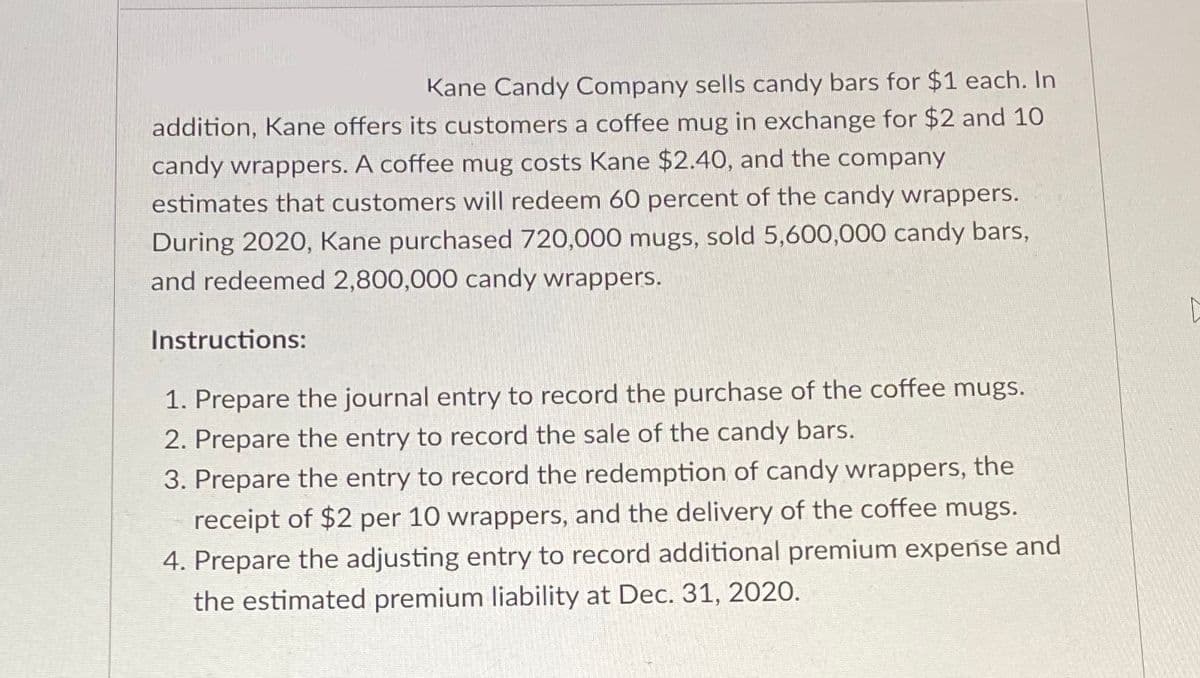 Kane Candy Company sells candy bars for $1 each. In
addition, Kane offers its customers a coffee mug in exchange for $2 and 10
candy wrappers. A coffee mug costs Kane $2.40, and the company
estimates that customers will redeem 60 percent of the candy wrappers.
During 2020, Kane purchased 720,000 mugs, sold 5,600,000 candy bars,
and redeemed 2,800,000 candy wrappers.
Instructions:
1. Prepare the journal entry to record the purchase of the coffee mugs.
2. Prepare the entry to record the sale of the candy bars.
3. Prepare the entry to record the redemption of candy wrappers, the
receipt of $2 per 10 wrappers, and the delivery of the coffee mugs.
4. Prepare the adjusting entry to record additional premium expense and
the estimated premium liability at Dec. 31, 2020.
L