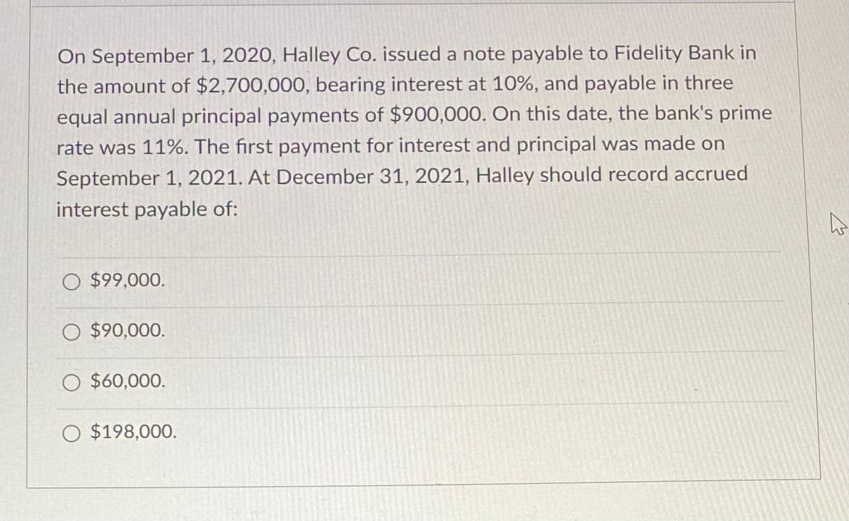 On September 1, 2020, Halley Co. issued a note payable to Fidelity Bank in
the amount of $2,700,000, bearing interest at 10%, and payable in three
equal annual principal payments of $900,000. On this date, the bank's prime
rate was 11%. The first payment for interest and principal was made on
September 1, 2021. At December 31, 2021, Halley should record accrued
interest payable of:
O $99,000.
O $90,000.
O $60,000.
O $198,000.
4