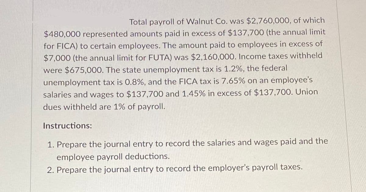 Total payroll of Walnut Co. was $2,760,000, of which
$480,000 represented amounts paid in excess of $137,700 (the annual limit
for FICA) to certain employees. The amount paid to employees in excess of
$7,000 (the annual limit for FUTA) was $2,160,000. Income taxes withheld
were $675,000. The state unemployment tax is 1.2%, the federal
unemployment tax is 0.8%, and the FICA tax is 7.65% on an employee's
salaries and wages to $137,700 and 1.45% in excess of $137,700. Union
dues withheld are 1% of payroll.
Instructions:
1. Prepare the journal entry to record the salaries and wages paid and the
employee payroll deductions.
2. Prepare the journal entry to record the employer's payroll taxes.