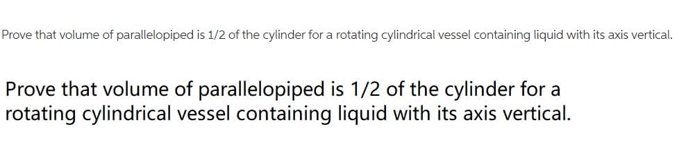 Prove that volume of parallelopiped is 1/2 of the cylinder for a rotating cylindrical vessel containing liquid with its axis vertical.
Prove that volume of parallelopiped is 1/2 of the cylinder for a
rotating cylindrical vessel containing liquid with its axis vertical.
