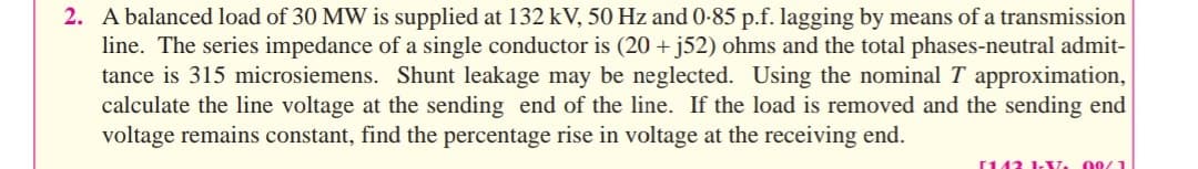 2. A balanced load of 30 MW is supplied at 132 kV, 50 Hz and 0-85 p.f. lagging by means of a transmission
line. The series impedance of a single conductor is (20 + j52) ohms and the total phases-neutral admit-
tance is 315 microsiemens. Shunt leakage may be neglected. Using the nominalT approximation,
calculate the line voltage at the sending end of the line. If the load is removed and the sending end
voltage remains constant, find the percentage rise in voltage at the receiving end.
