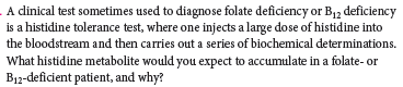 A dinical test sometimes used to diagnose folate deficiency or B,2 deficiency
is a histidine tolerance test, where one injects a large dose of histidine into
the bloodstream and then carries out a series of biochemical determinations.
What histidine metabolite would you expect to accumulate in a folate- or
B12-deficient patient, and why?
