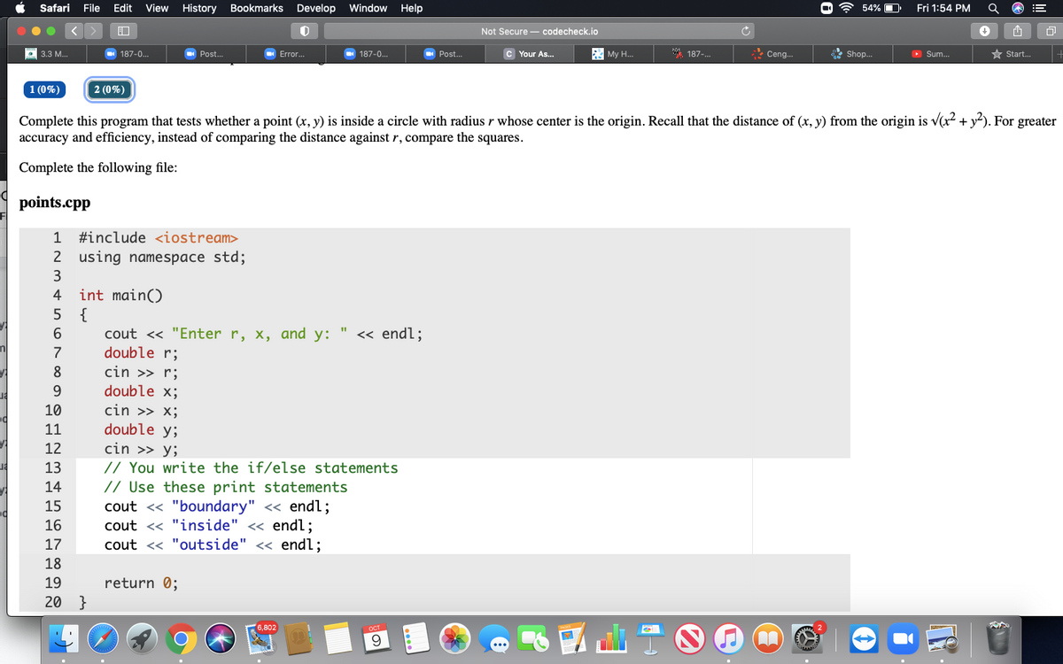 Safari
File Edit
View
History
Bookmarks Develop Window
Help
* 54% O
Fri 1:54 PM
Not Secure - codecheck.io
187-0..
c Your As..
My H.
*. 187-.
Ceng.
* Shop.
O Sum.
* Start.
3.3 M...
187-0.
Post.
Error.
Post.
1 (0%)
2 (0%)
Complete this program that tests whether a point (x, y) is inside a circle with radius r whose center is the origin. Recall that the distance of (x, y) from the origin is v(x? + y?). For greater
accuracy and efficiency, instead of comparing the distance against r, compare the squares.
Complete the following file:
points.cpp
1
#include <iostream>
2 using namespace std;
4
int main()
5 {
cout << "Enter r, x, and y:
double r;
« endl;
8
cin >> r;
double x;
10
cin >> x;
double y;
cin >> y;
// You write the if/else statements
// Use these print statements
cout <« "boundary" << endl;
cout << "inside" << endl;
cout << "outside" << endl;
11
12
13
14
15
16
17
18
19
return 0;
20 }
6,802
