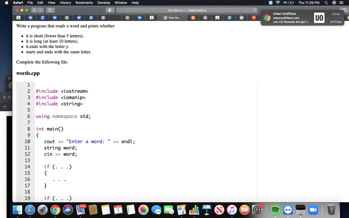 Safari
File Edit
View
History
Bookmarks Develop Window Help
3% [4)
Thu 11:29 PM
Not Secure - codecheck.io
Urban Outfitters
Close
UO
D
C Your As.
G
urbanoutfitters.com
Join UO Rewards and get 1..
Settings
Write a program that reads a word and prints whether
• it is short (fewer than 5 letters).
• it is long (at least 10 letters).
• it ends with the letter y.
• starts and ends with the same letter.
Complete the following file:
words.cpp
1
2
#include <iostream>
3 #include <iomanip>
#include <string>
4
6 using namespace std;
7
int main()
9 {
8
10
cout << "Enter a word:
« endl;
11
string word;
cin >> word;
12
13
if (. . .)
{
14
15
16
17
}
18
19
if (. . .)
ATOOO
6,802
