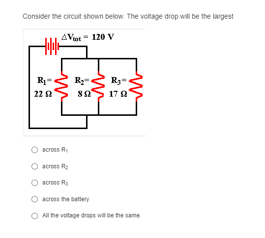 Consider the circuit shown below. The voltage drop will be the largest
AVtot = 120 V
+||+
R₁=
22 S2
across R₁
R₂=*
822
across R₂
across R3
across the battery
R3=
17 Ω
All the voltage drops will be the same.