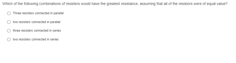 Which of the following combinations of resisters would have the greatest resistance, assuming that all of the resistors were of equal value?
Three resisters connected in parallel
two resisters connected in parallel
three resisters connected in series
two resisters connected in series