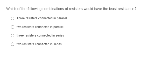 Which of the following combinations of resisters would have the least resistance?
Three resisters connected in parallel
two resisters connected in parallel
three resisters connected in series
two resisters connected in series