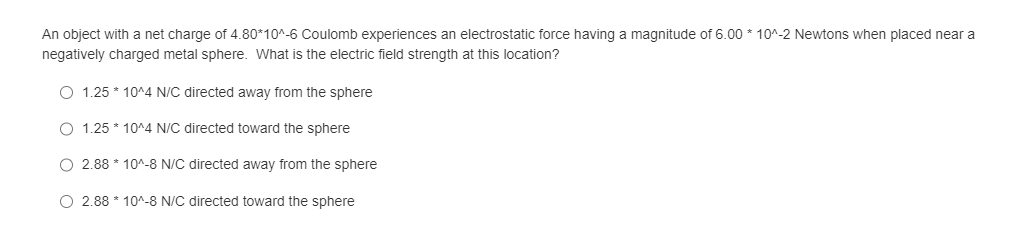 An object with net charge of 4.80*10^-6 Coulomb experiences an electrostatic force having a magnitude of 6.00*10^-2 Newtons when placed near a
negatively charged metal sphere. What is the electric field strength at this location?
O 1.25*10^4 N/C directed away from the sphere
1.25*10^4 N/C directed toward the sphere
O 2.88 * 10^-8 N/C directed away from the sphere
O 2.88 10^-8 N/C directed toward the sphere