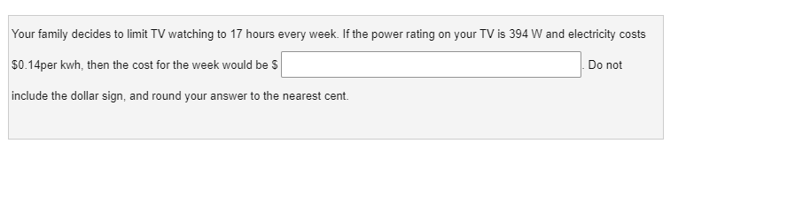 Your family decides to limit TV watching to 17 hours every week. If the power rating on your TV is 394 W and electricity costs
$0.14per kwh, then the cost for the week would be $
Do not
include the dollar sign, and round your answer to the nearest cent.