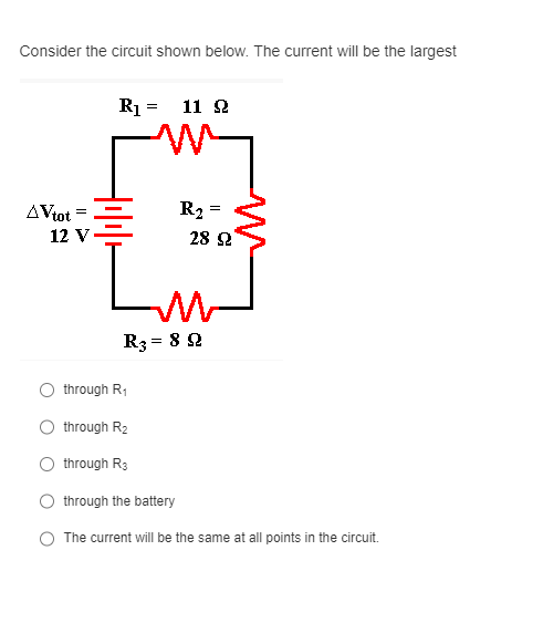 Consider the circuit shown below. The current will be the largest
AVtot
12 V
R₁ =
11 22
through R₁
through R₂
through R3
through the battery
Im
R3 = 892
=
R₂=
28 92
M
The current will be the same at all points in the circuit.