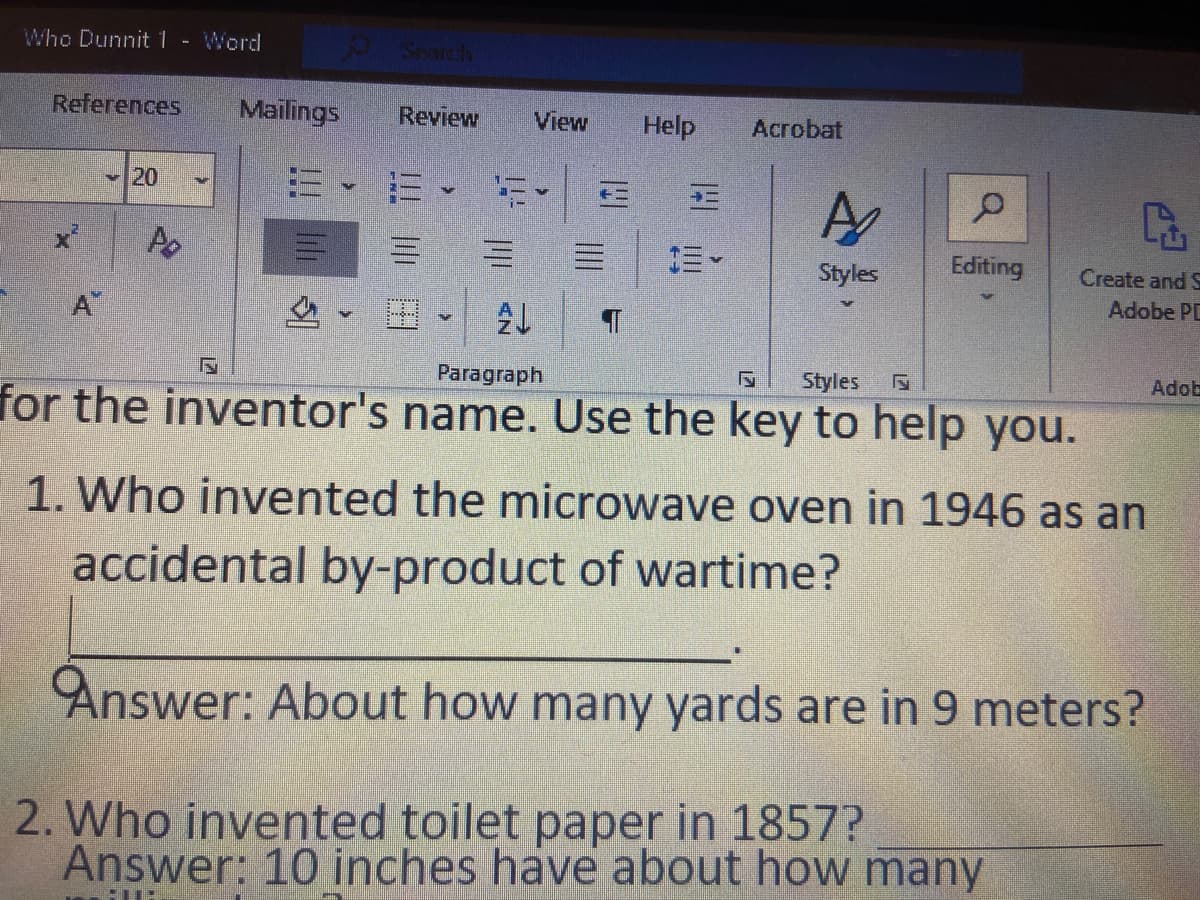 Who Dunnit1- Word
Search
References
Mailings
Review
View
Help
Acrobat
20
=、而、
三。
Styles
Edīting
Create and S
Adobe PD
A
Paragraph
Styles
Adob
for the inventor's name. Use the key to help you.
1. Who invented the microwave oven in 1946 as an
accidental by-product of wartime?
Answer: About how many yards are in 9 meters?
2. Who invented toilet paper in 1857?
Answer: 10 inches have about how many
