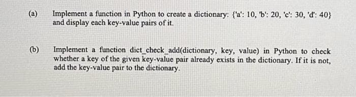 (b)
Implement a function in Python to create a dictionary: {'a': 10, 'b': 20, 'c': 30, 'd': 40}
and display each key-value pairs of it.
Implement a function dict_check_add(dictionary, key, value) in Python to check
whether a key of the given key-value pair already exists in the dictionary. If it is not,
add the key-value pair to the dictionary.