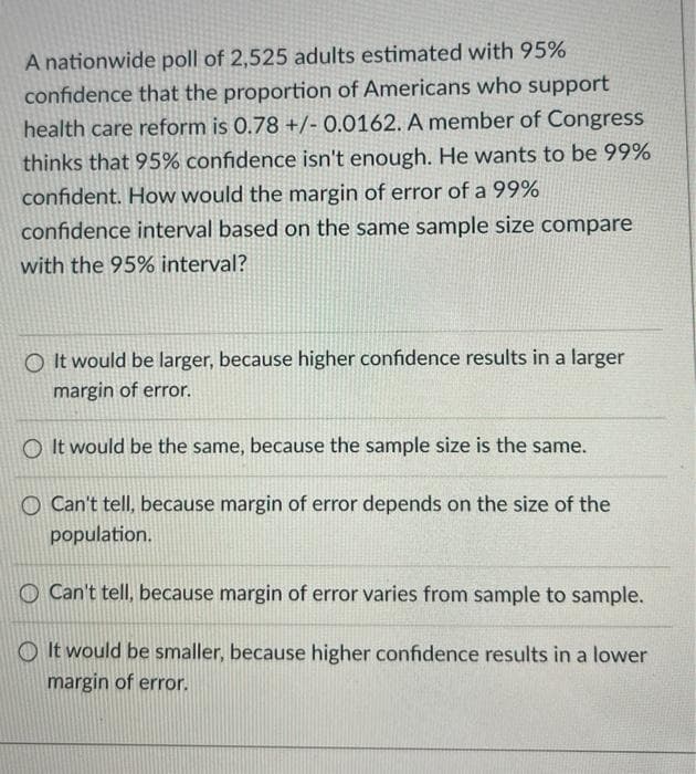 A nationwide poll of 2,525 adults estimated with 95%
confidence that the proportion of Americans who support
health care reform is 0.78 +/- 0.0162. A member of Congress
thinks that 95% confidence isn't enough. He wants to be 99%
confident. How would the margin of error of a 99%
confidence interval based on the same sample size compare
with the 95% interval?
O It would be larger, because higher confidence results in a larger
margin of error.
O It would be the same, because the sample size is the same.
O Can't tell, because margin of error depends on the size of the
population.
O Can't tell, because margin of error varies from sample to sample.
O It would be smaller, because higher confidence results in a lower
margin of error.
