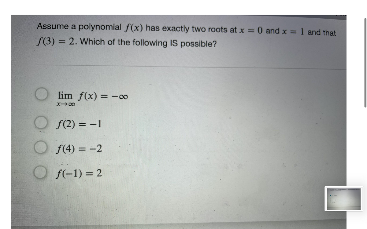 Assume a polynomial f(x) has exactly two roots at x = 0 and x = 1 and that
%3D
f(3) = 2. Which of the following IS possible?
%3D
lim f(x) = -8∞
%3D
f(2) = -1
f(4) = -2
%3D
f(-1) = 2
The function f(x) =s decreae
to the graph of / someuhere
O y--+
Oy-1+1
O y= 2x -1
