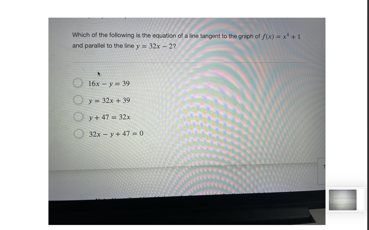 Which of the following is the equation of a line tangent to the graph of f(x) = x* + 1
and parallel to the line y = 32x – 2?
%3D
-
16х — у 3 39
y = 32x + 39
O y + 47 = 32x
32x – y + 47 = 0
