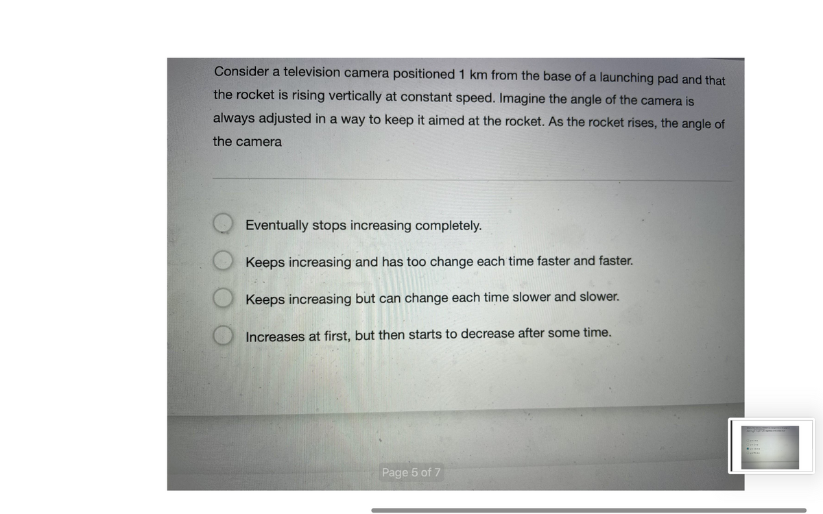 Consider a television camera positioned 1 km from the base of a launching pad and that
the rocket is rising vertically at constant speed. Imagine the angle of the camera is
always adjusted in a way to keep it aimed at the rocket. As the rocket rises, the angle of
the camera
Eventually stops increasing completely.
Keeps increasing and has too change each time faster and faster.
Keeps increasing but can change each time slower and slower.
Increases at first, but then starts to decrease after some time.
Page 5 of 7
