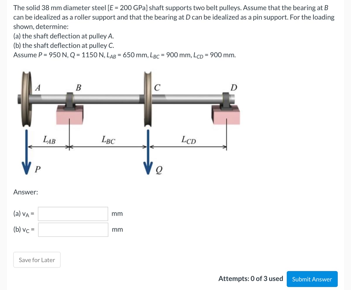 The solid 38 mm diameter steel [E = 200 GPa] shaft supports two belt pulleys. Assume that the bearing at B
can be idealized as a roller support and that the bearing at D can be idealized as a pin support. For the loading
shown, determine:
(a) the shaft deflection at pulley A.
(b) the shaft deflection at pulley C.
Assume P = 950 N, Q = 1150 N, LAB = 650 mm, LBC = 900 mm, LcD = 900 mm.
B
C
D
Answer:
(a) VA =
(b) vc=
LAB
Save for Later
LBC
mm
mm
Q
LCD
Attempts: 0 of 3 used
Submit Answer