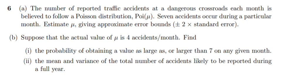 (a) The number of reported traffic accidents at a dangerous crossroads each month is
believed to follow a Poisson distribution, Poi(µ). Seven accidents occur during a particular
month. Estimate µ, giving approximate error bounds (± 2 × standard error).
(b) Suppose that the actual value of µ is 4 accidents/month. Find
(i) the probability of obtaining a value as large as, or larger than 7 on any given month.
(ii) the mean and variance of the total number of accidents likely to be reported during
a full year.
