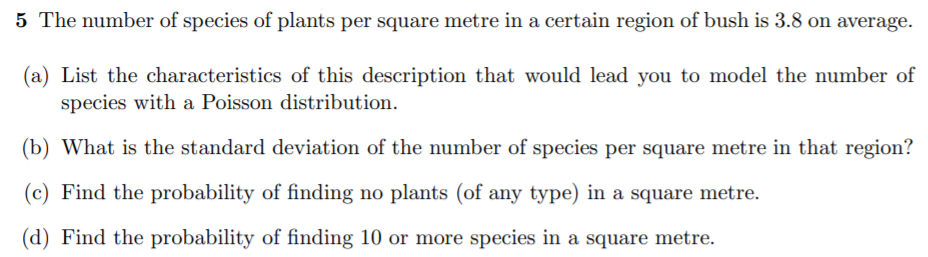 5 The number of species of plants per square metre in a certain region of bush is 3.8 on average.
(a) List the characteristics of this description that would lead you to model the number of
species with a Poisson distribution.
(b) What is the standard deviation of the number of species per square metre in that region?
(c) Find the probability of finding no plants (of any type) in a square metre.
(d) Find the probability of finding 10 or more species in a square metre.
