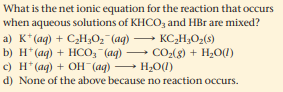 What is the net ionic equation for the reaction that occurs
aqueous solutions of KHCO, and HBr are mixed?
a) K*(ag) + CH;0, (ag) -
b) H*(ag) + HCO, (ag) CO2(8) + H2O(1)
c) H* (ag) + OH (aq)
d) None of the above because no reaction occurs.
when
KC,H,O;(s)
- H2O(1)
