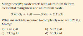 Manganese(IV) oxide reacts with aluminum to form
elemental manganese and aluminum oxide:
3 MnO, + 4 Al - 3 Mn + 2 Al,O,
What mass of Al is required to completely react with 25.0g
MnO?
a) 7.76 g Al
c) 33.3 g Al
b) 5.82 g Al
d) 10.3 g Al

