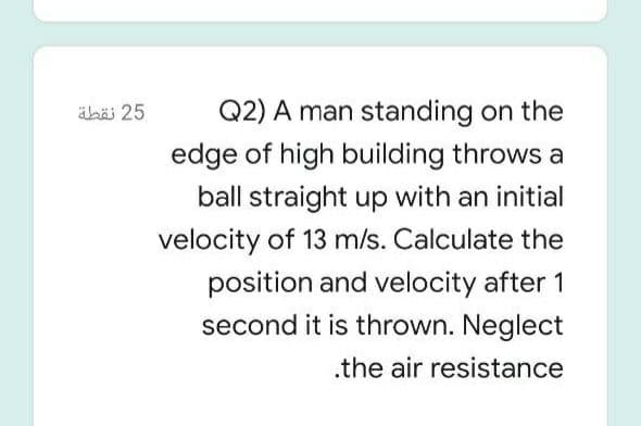 äbä 25
Q2) A man standing on the
edge of high building throws a
ball straight up with an initial
velocity of 13 m/s. Calculate the
position and velocity after 1
second it is thrown. Neglect
.the air resistance
