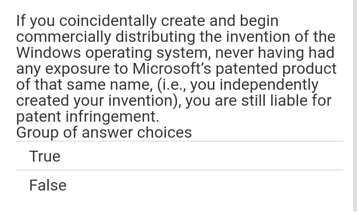 If you coincidentally create and begin
commercially distributing the invention of the
Windows operating system, never having had
any exposure to Microsoft's patented product
of that same name, (i.e., you independently
created your invention), you are still liable for
patent infringement.
Group of answer choices
True
False

