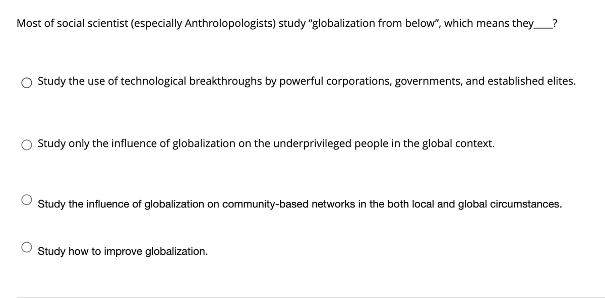 Most of social scientist (especially Anthrolopologists) study "globalization from below", which means they_?
Study the use of technological breakthroughs by powerful corporations, governments, and established elites.
Study only the influence of globalization on the underprivileged people in the global context.
Study the influence of globalization on community-based networks in the both local and global circumstances.
Study how to improve globalization.
