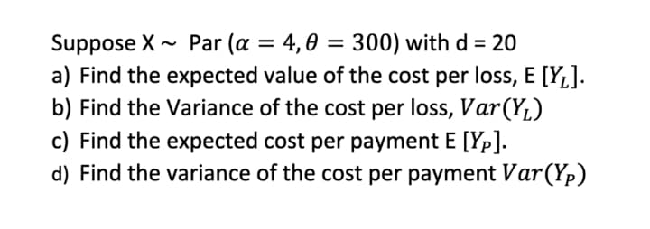 Suppose X - Par (a = 4,0 = 300) with d = 20
a) Find the expected value of the cost per loss, E [YL].
b) Find the Variance of the cost per loss, Var(YL)
c) Find the expected cost per payment E [Yp].
d) Find the variance of the cost per payment Var(Yp)
%3D
