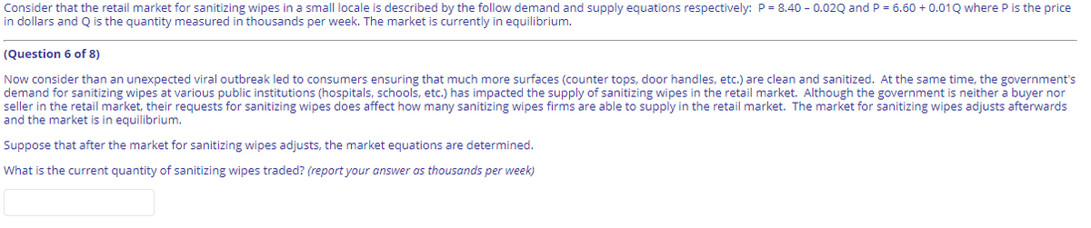 Consider that the retail market for sanitizing wipes in a smallI locale is described by the follow demand and supply equations respectively: P = 8.40 - 0.02Q and P = 6.60 + 0.01Q where P is the price
in dollars and Q is the quantity measured in thousands per week. The market is currently in equilibrium.
(Question 6 of 8)
Now consider than an unexpected viral outbreak led to consumers ensuring that much more surfaces (counter tops, door handles, etc.) are clean and sanitized. At the same time, the government's
demand for sanitizing wipes at various public institutions (hospitals, schools, etc.) has impacted the supply of sanitizing wipes in the retail market. Although the government is neither a buyer nor
seller in the retail market, their requests for sanitizing wipes does affect how many sanitizing wipes firms are able to supply in the retail market. The market for sanitizing wipes adjusts afterwards
and the market is in equilibrium.
Suppose that after the market for sanitizing wipes adjusts, the market equations are determined.
What is the current quantity of sanitizing wipes traded? (report your answer as thousands per week)

