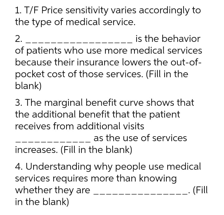 1. T/F Price sensitivity varies accordingly to
the type of medical service.
is the behavior
of patients who use more medical services
because their insurance lowers the out-of-
2. --
pocket cost of those services. (Fill in the
blank)
3. The marginal benefit curve shows that
the additional benefit that the patient
receives from additional visits
as the use of services
increases. (Fill in the blank)
4. Understanding why people use medical
services requires more than knowing
whether they are
in the blank)
(Fill
