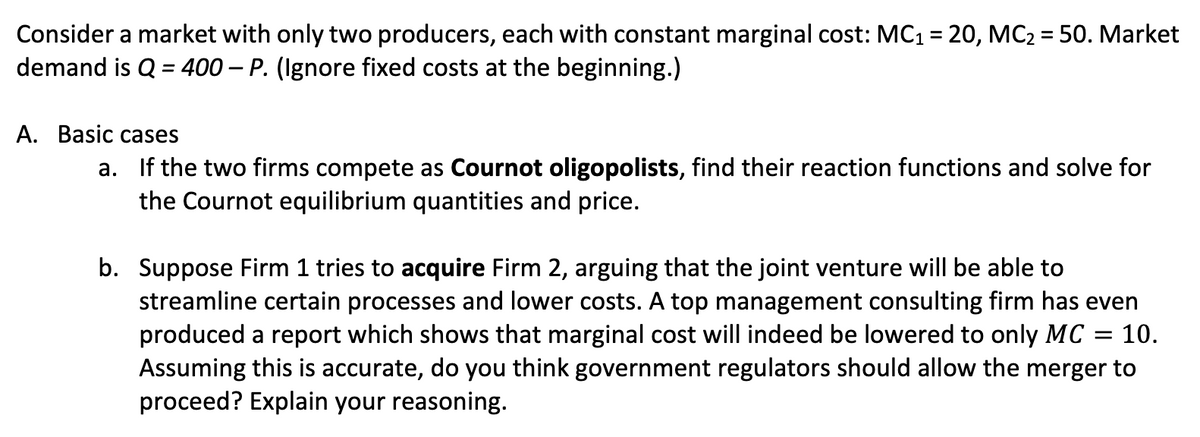 Consider a market with only two producers, each with constant marginal cost: MC1 = 20, MC2 = 50. Market
demand is Q = 400 – P. (Ignore fixed costs at the beginning.)
%3D
А. Basic cases
a. If the two firms compete as Cournot oligopolists, find their reaction functions and solve for
the Cournot equilibrium quantities and price.
b. Suppose Firm 1 tries to acquire Firm 2, arguing that the joint venture will be able to
streamline certain processes and lower costs. A top management consulting firm has even
produced a report which shows that marginal cost will indeed be lowered to only MC
Assuming this is accurate, do you think government regulators should allow the merger to
proceed? Explain your reasoning.
10.
