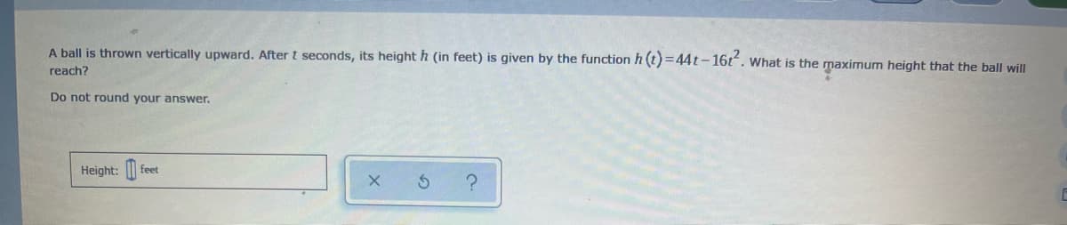 A ball is thrown vertically upward. After t seconds, its heighth (in feet) is given by the function h (t)=44t-16t. What is the maximum height that the ball will
reach?
Do not round your answer.
Height: |
feet
