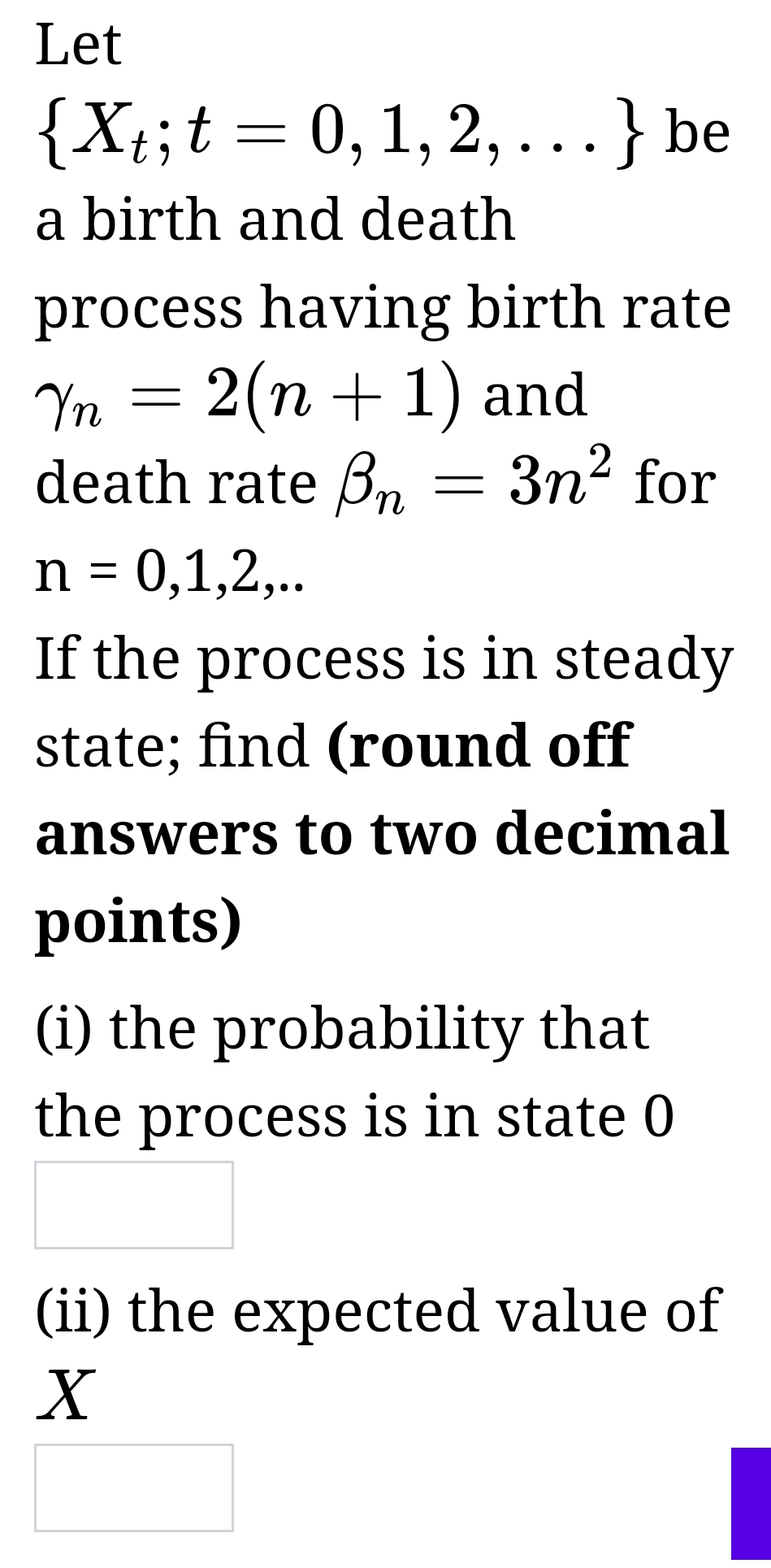 Let
{Xt; t = 0, 1, 2,...} be
a birth and death
process having birth rate
Yn = 2(n + 1) and
death rate on = 3n² for
n = 0,1,2,..
If the process is in steady
state; find (round off
answers to two decimal
points)
(i) the probability that
the process is in state 0
(ii) the expected value of
X