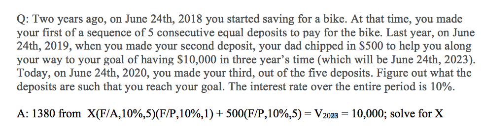 Q: Two years ago, on June 24th, 2018 you started saving for a bike. At that time, you made
your first of a sequence of 5 consecutive equal deposits to pay for the bike. Last year, on June
24th, 2019, when you made your second deposit, your dad chipped in $500 to help you along
your way to your goal of having $10,000 in three year’s time (which will be June 24th, 2023).
Today, on June 24th, 2020, you made your third, out of the five deposits. Figure out what the
deposits are such that you reach your goal. The interest rate over the entire period is 10%.
