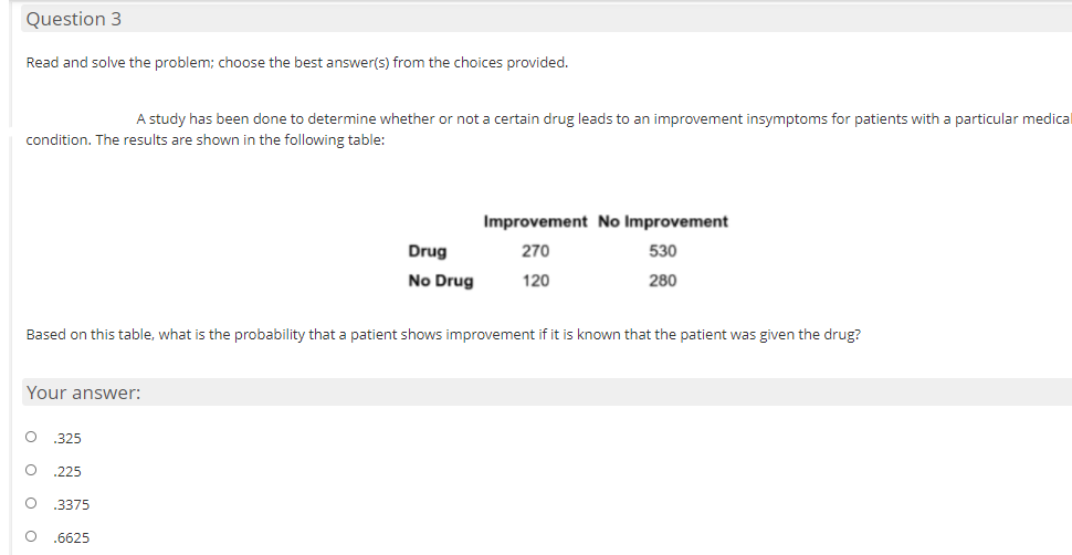 Question 3
Read and solve the problem; choose the best answer(s) from the choices provided.
A study has been done to determine whether or not a certain drug leads to an improvement insymptoms for patients with a particular medical
condition. The results are shown in the following table:
Improvement No Improvement
Drug
270
530
No Drug
120
280
Based on this table, what is the probability that a patient shows improvement if it is known that the patient was given the drug?
Your answer:
.325
.225
.3375
.6625
o o o o
